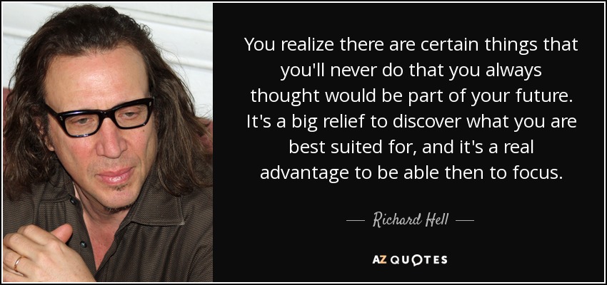 You realize there are certain things that you'll never do that you always thought would be part of your future. It's a big relief to discover what you are best suited for, and it's a real advantage to be able then to focus. - Richard Hell