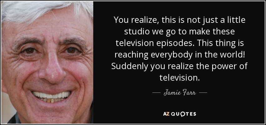You realize, this is not just a little studio we go to make these television episodes. This thing is reaching everybody in the world! Suddenly you realize the power of television. - Jamie Farr
