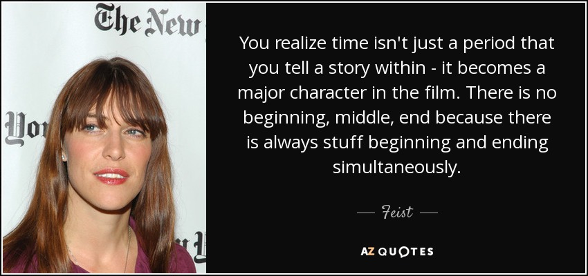 You realize time isn't just a period that you tell a story within - it becomes a major character in the film. There is no beginning, middle, end because there is always stuff beginning and ending simultaneously. - Feist