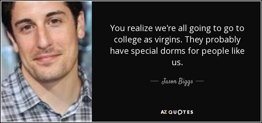 You realize we're all going to go to college as virgins. They probably have special dorms for people like us. - Jason Biggs