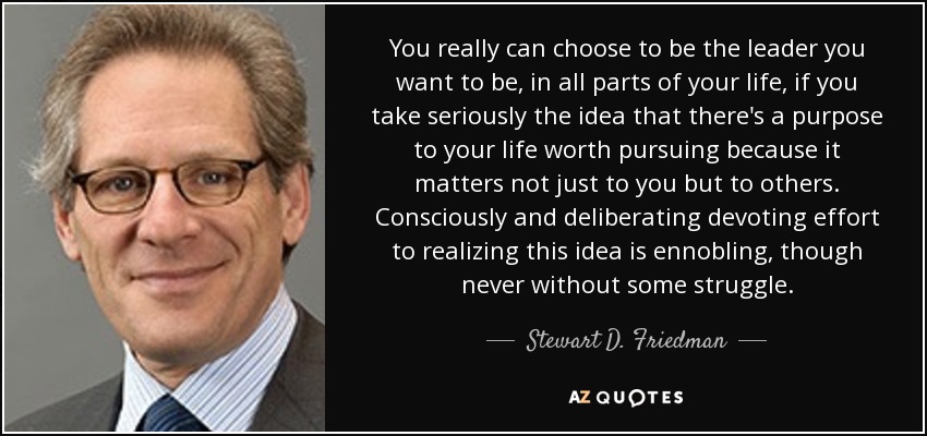 You really can choose to be the leader you want to be, in all parts of your life, if you take seriously the idea that there's a purpose to your life worth pursuing because it matters not just to you but to others. Consciously and deliberating devoting effort to realizing this idea is ennobling, though never without some struggle. - Stewart D. Friedman