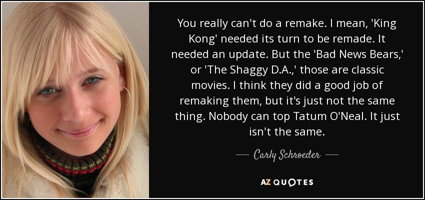 You really can't do a remake. I mean, 'King Kong' needed its turn to be remade. It needed an update. But the 'Bad News Bears,' or 'The Shaggy D.A.,' those are classic movies. I think they did a good job of remaking them, but it's just not the same thing. Nobody can top Tatum O'Neal. It just isn't the same. - Carly Schroeder