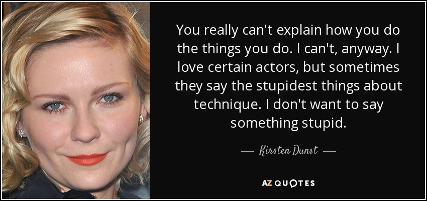 You really can't explain how you do the things you do. I can't, anyway. I love certain actors, but sometimes they say the stupidest things about technique. I don't want to say something stupid. - Kirsten Dunst