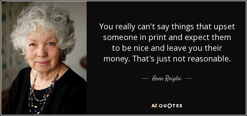 You really can't say things that upset someone in print and expect them to be nice and leave you their money. That's just not reasonable. - Anne Roiphe