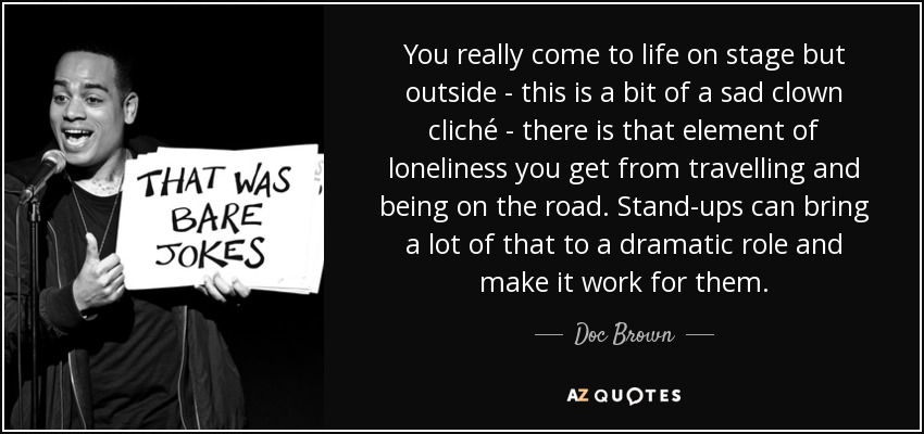 You really come to life on stage but outside - this is a bit of a sad clown cliché - there is that element of loneliness you get from travelling and being on the road. Stand-ups can bring a lot of that to a dramatic role and make it work for them. - Doc Brown