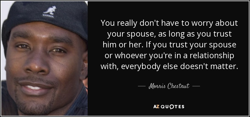You really don't have to worry about your spouse, as long as you trust him or her. If you trust your spouse or whoever you're in a relationship with, everybody else doesn't matter. - Morris Chestnut