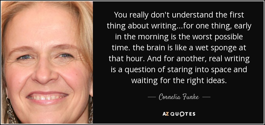 You really don't understand the first thing about writing...for one thing, early in the morning is the worst possible time. the brain is like a wet sponge at that hour. And for another, real writing is a question of staring into space and waiting for the right ideas. - Cornelia Funke