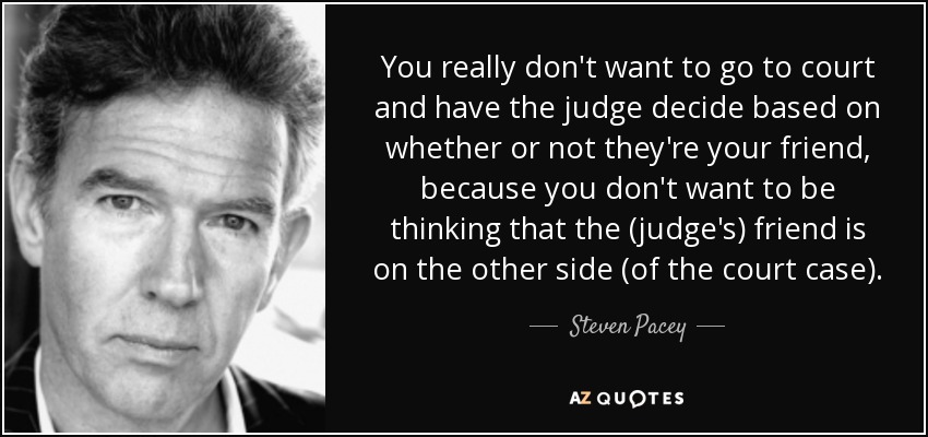 You really don't want to go to court and have the judge decide based on whether or not they're your friend, because you don't want to be thinking that the (judge's) friend is on the other side (of the court case). - Steven Pacey