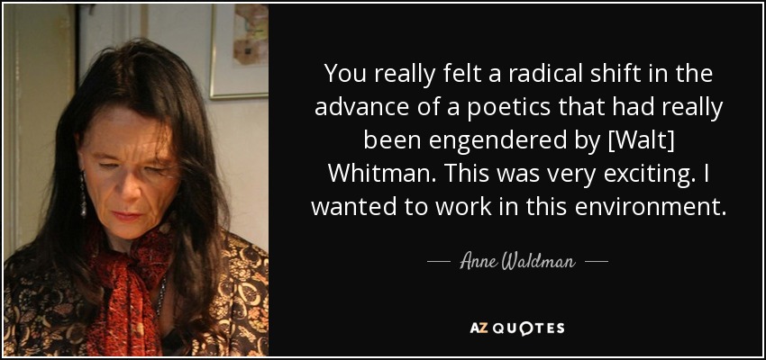 You really felt a radical shift in the advance of a poetics that had really been engendered by [Walt] Whitman. This was very exciting. I wanted to work in this environment. - Anne Waldman