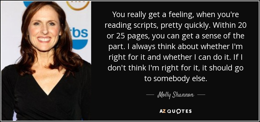 You really get a feeling, when you're reading scripts, pretty quickly. Within 20 or 25 pages, you can get a sense of the part. I always think about whether I'm right for it and whether I can do it. If I don't think I'm right for it, it should go to somebody else. - Molly Shannon