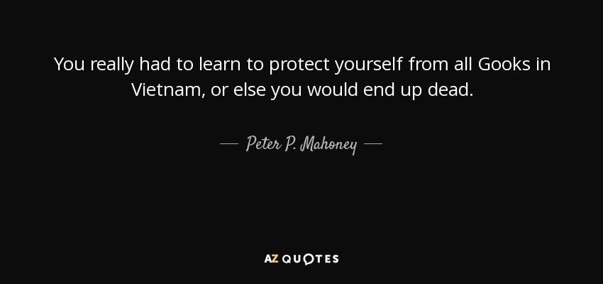You really had to learn to protect yourself from all Gooks in Vietnam, or else you would end up dead. - Peter P. Mahoney