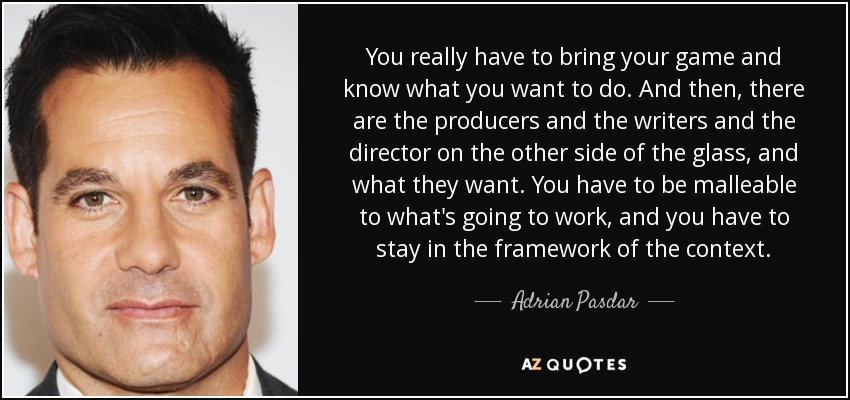 You really have to bring your game and know what you want to do. And then, there are the producers and the writers and the director on the other side of the glass, and what they want. You have to be malleable to what's going to work, and you have to stay in the framework of the context. - Adrian Pasdar