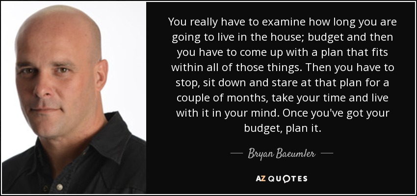 You really have to examine how long you are going to live in the house; budget and then you have to come up with a plan that fits within all of those things. Then you have to stop, sit down and stare at that plan for a couple of months, take your time and live with it in your mind. Once you've got your budget, plan it. - Bryan Baeumler