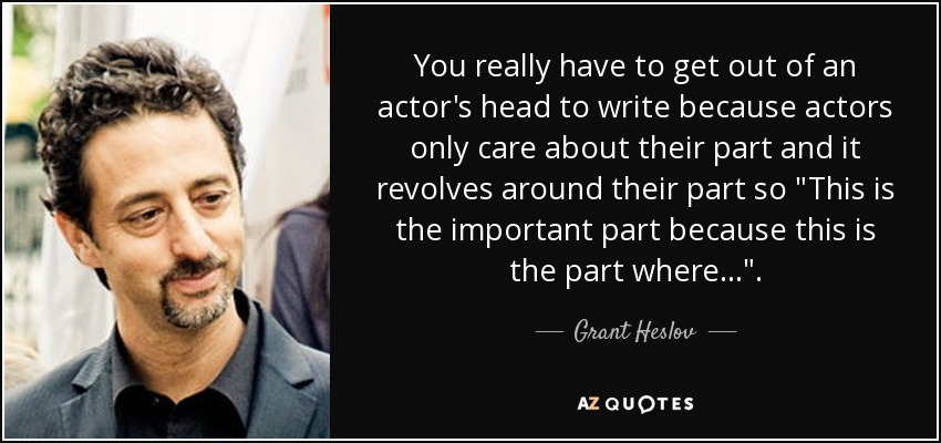 You really have to get out of an actor's head to write because actors only care about their part and it revolves around their part so 