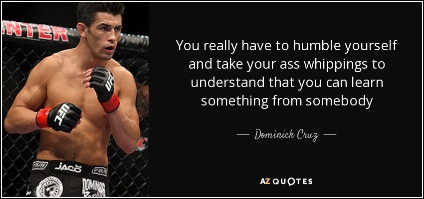 You really have to humble yourself and take your ass whippings to understand that you can learn something from somebody - Dominick Cruz