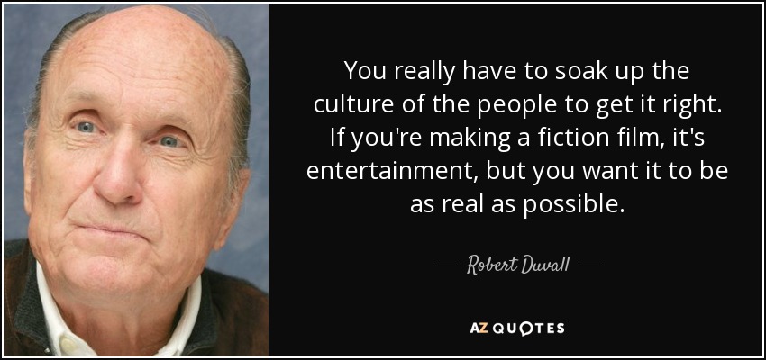 You really have to soak up the culture of the people to get it right. If you're making a fiction film, it's entertainment, but you want it to be as real as possible. - Robert Duvall