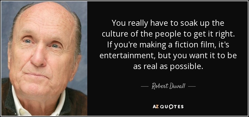 You really have to soak up the culture of the people to get it right. If you're making a fiction film, it's entertainment, but you want it to be as real as possible. - Robert Duvall