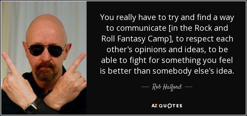 You really have to try and find a way to communicate [in the Rock and Roll Fantasy Camp], to respect each other's opinions and ideas, to be able to fight for something you feel is better than somebody else's idea. - Rob Halford