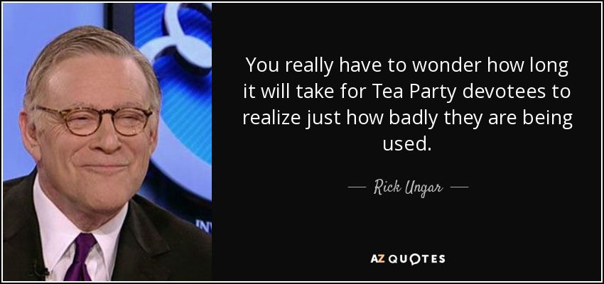 You really have to wonder how long it will take for Tea Party devotees to realize just how badly they are being used. - Rick Ungar
