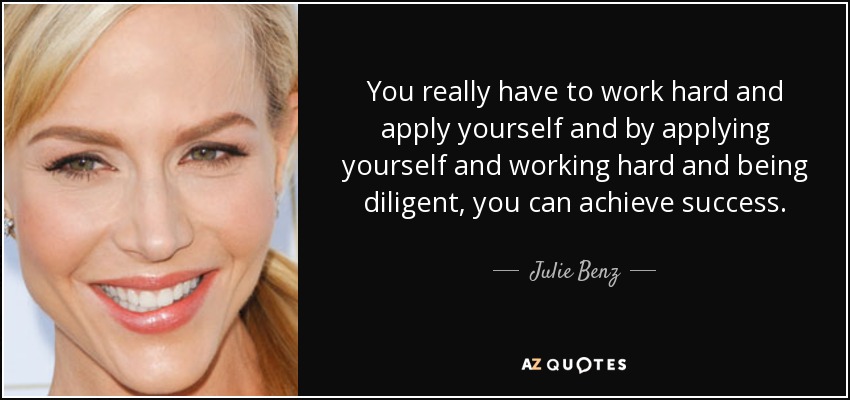 You really have to work hard and apply yourself and by applying yourself and working hard and being diligent, you can achieve success. - Julie Benz