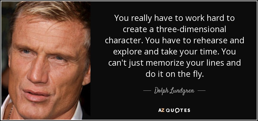 You really have to work hard to create a three-dimensional character. You have to rehearse and explore and take your time. You can't just memorize your lines and do it on the fly. - Dolph Lundgren