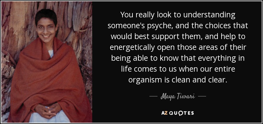 You really look to understanding someone's psyche, and the choices that would best support them, and help to energetically open those areas of their being able to know that everything in life comes to us when our entire organism is clean and clear. - Maya Tiwari