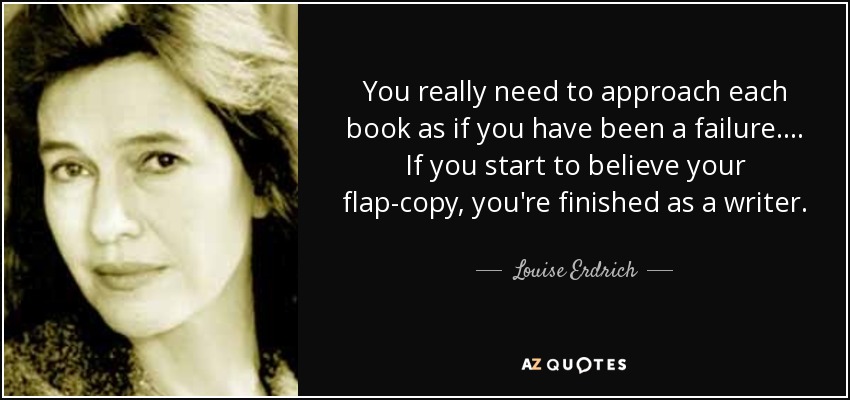 You really need to approach each book as if you have been a failure. . . . If you start to believe your flap-copy, you're finished as a writer. - Louise Erdrich