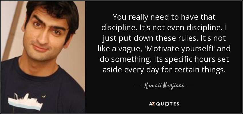 You really need to have that discipline. It's not even discipline. I just put down these rules. It's not like a vague, 'Motivate yourself!' and do something. Its specific hours set aside every day for certain things. - Kumail Nanjiani