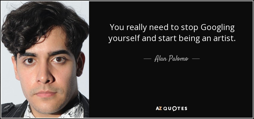 You really need to stop Googling yourself and start being an artist. - Alan Palomo