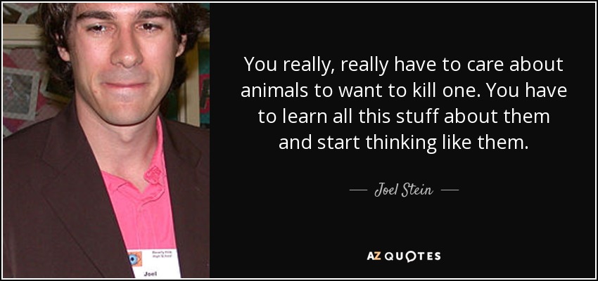 You really, really have to care about animals to want to kill one. You have to learn all this stuff about them and start thinking like them. - Joel Stein