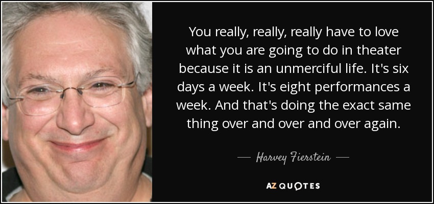 You really, really, really have to love what you are going to do in theater because it is an unmerciful life. It's six days a week. It's eight performances a week. And that's doing the exact same thing over and over and over again. - Harvey Fierstein