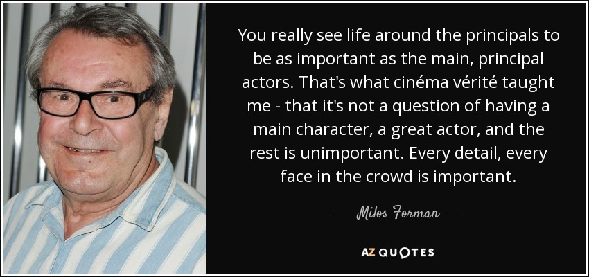 You really see life around the principals to be as important as the main, principal actors. That's what cinéma vérité taught me - that it's not a question of having a main character, a great actor, and the rest is unimportant. Every detail, every face in the crowd is important. - Milos Forman