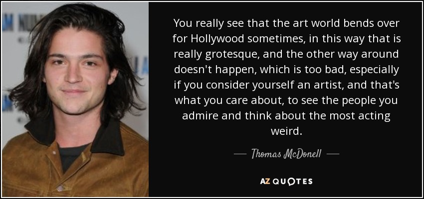 You really see that the art world bends over for Hollywood sometimes, in this way that is really grotesque, and the other way around doesn't happen, which is too bad, especially if you consider yourself an artist, and that's what you care about, to see the people you admire and think about the most acting weird. - Thomas McDonell