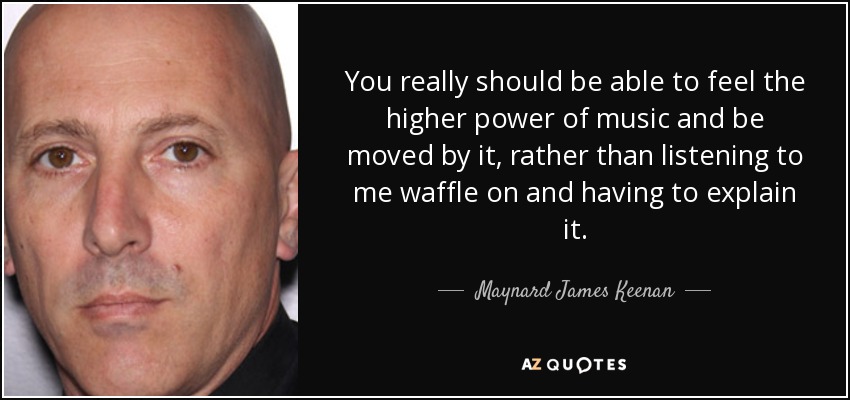 You really should be able to feel the higher power of music and be moved by it, rather than listening to me waffle on and having to explain it. - Maynard James Keenan