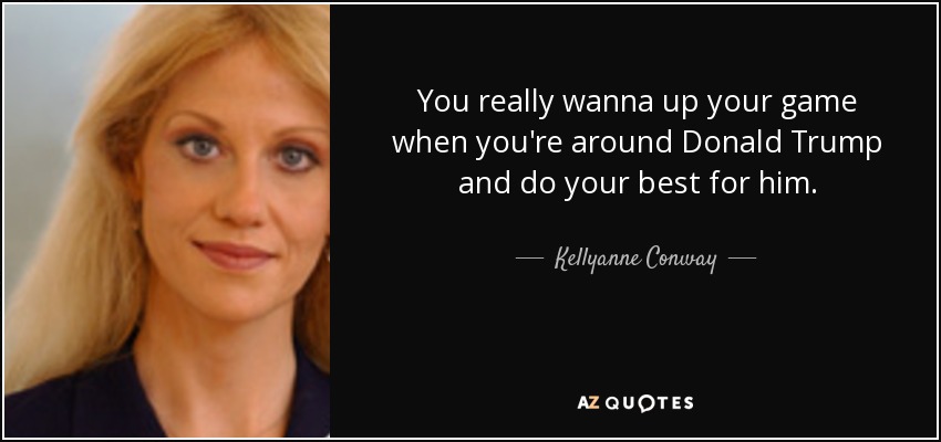 You really wanna up your game when you're around Donald Trump and do your best for him. - Kellyanne Conway