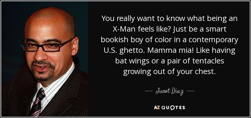 You really want to know what being an X-Man feels like? Just be a smart bookish boy of color in a contemporary U.S. ghetto. Mamma mia! Like having bat wings or a pair of tentacles growing out of your chest. - Junot Diaz