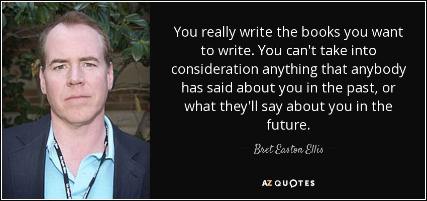 You really write the books you want to write. You can't take into consideration anything that anybody has said about you in the past, or what they'll say about you in the future. - Bret Easton Ellis