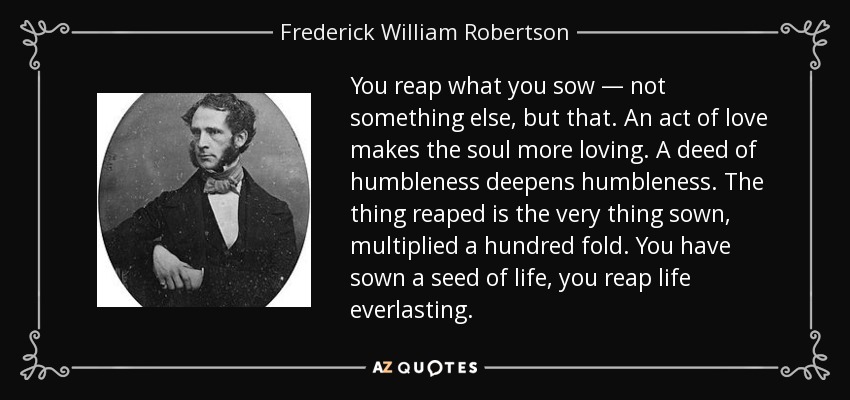 You reap what you sow — not something else, but that. An act of love makes the soul more loving. A deed of humbleness deepens humbleness. The thing reaped is the very thing sown, multiplied a hundred fold. You have sown a seed of life, you reap life everlasting. - Frederick William Robertson