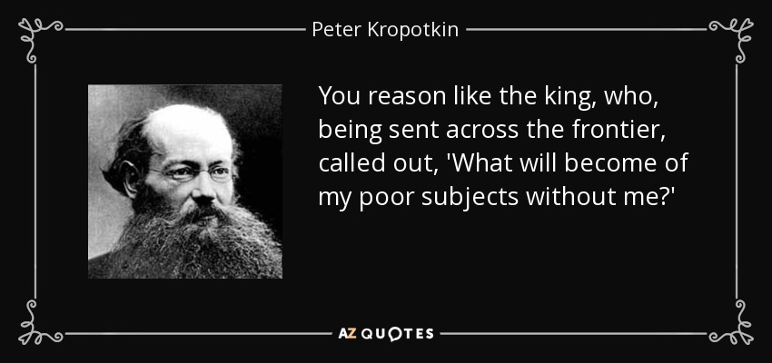 You reason like the king, who, being sent across the frontier, called out, 'What will become of my poor subjects without me?' - Peter Kropotkin