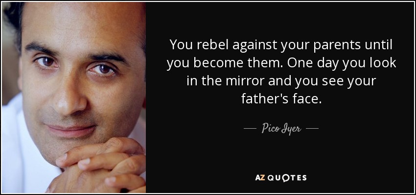 You rebel against your parents until you become them. One day you look in the mirror and you see your father's face. - Pico Iyer