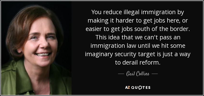 You reduce illegal immigration by making it harder to get jobs here, or easier to get jobs south of the border. This idea that we can't pass an immigration law until we hit some imaginary security target is just a way to derail reform. - Gail Collins