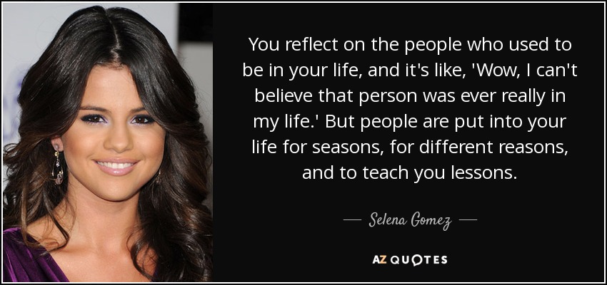 You reflect on the people who used to be in your life, and it's like, 'Wow, I can't believe that person was ever really in my life.' But people are put into your life for seasons, for different reasons, and to teach you lessons. - Selena Gomez