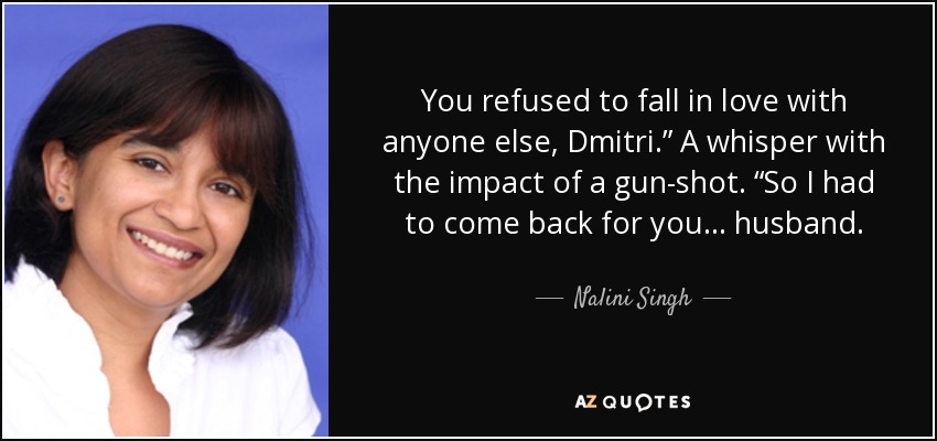 You refused to fall in love with anyone else, Dmitri.” A whisper with the impact of a gun-shot. “So I had to come back for you . . . husband. - Nalini Singh