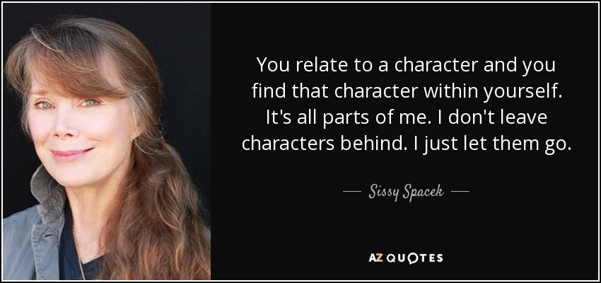 You relate to a character and you find that character within yourself. It's all parts of me. I don't leave characters behind. I just let them go. - Sissy Spacek