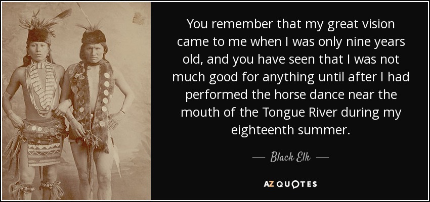 You remember that my great vision came to me when I was only nine years old, and you have seen that I was not much good for anything until after I had performed the horse dance near the mouth of the Tongue River during my eighteenth summer. - Black Elk