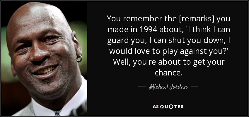 You remember the [remarks] you made in 1994 about, 'I think I can guard you, I can shut you down, I would love to play against you?' Well, you're about to get your chance. - Michael Jordan