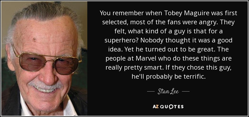 You remember when Tobey Maguire was first selected, most of the fans were angry. They felt, what kind of a guy is that for a superhero? Nobody thought it was a good idea. Yet he turned out to be great. The people at Marvel who do these things are really pretty smart. If they chose this guy, he'll probably be terrific. - Stan Lee