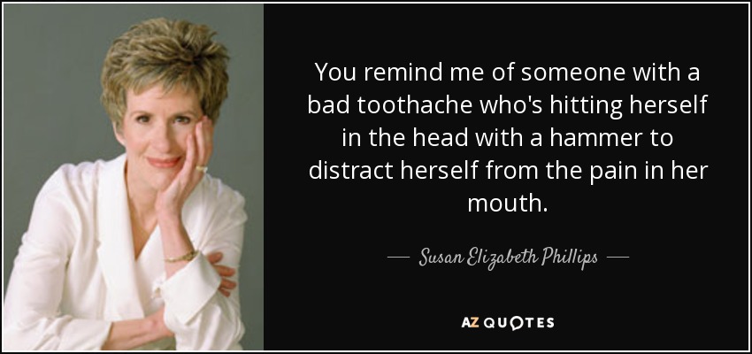 You remind me of someone with a bad toothache who's hitting herself in the head with a hammer to distract herself from the pain in her mouth. - Susan Elizabeth Phillips