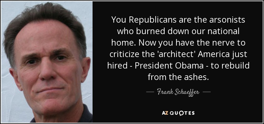 You Republicans are the arsonists who burned down our national home. Now you have the nerve to criticize the 'architect' America just hired - President Obama - to rebuild from the ashes. - Frank Schaeffer