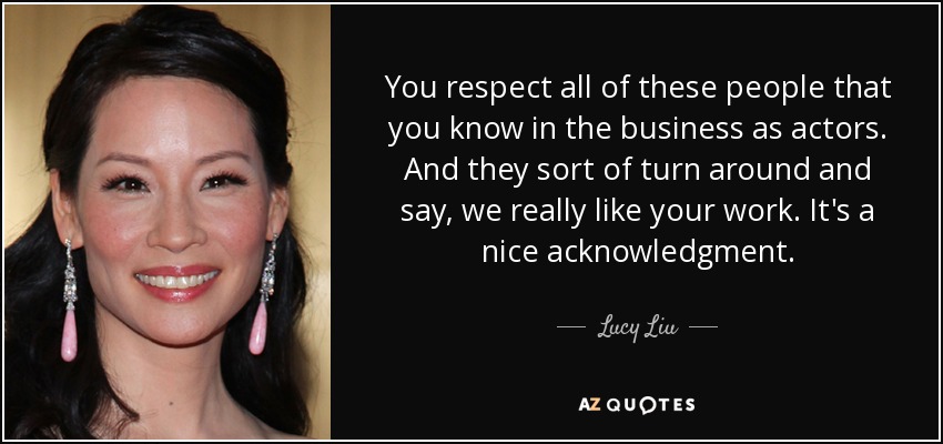 You respect all of these people that you know in the business as actors. And they sort of turn around and say, we really like your work. It's a nice acknowledgment. - Lucy Liu